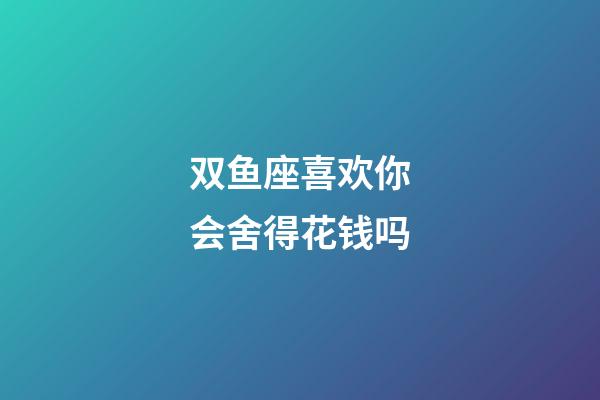 双鱼座喜欢你会舍得花钱吗-第1张-星座运势-玄机派