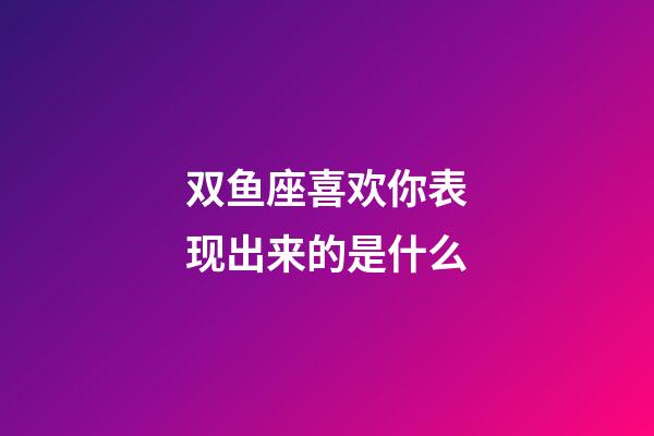 双鱼座喜欢你表现出来的是什么-第1张-星座运势-玄机派