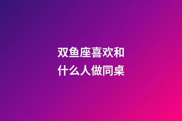 双鱼座喜欢和什么人做同桌
