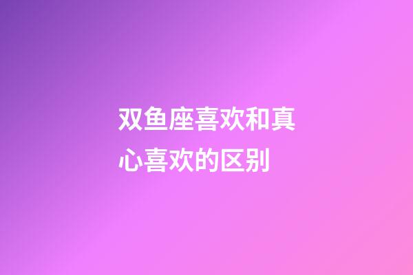 双鱼座喜欢和真心喜欢的区别-第1张-星座运势-玄机派