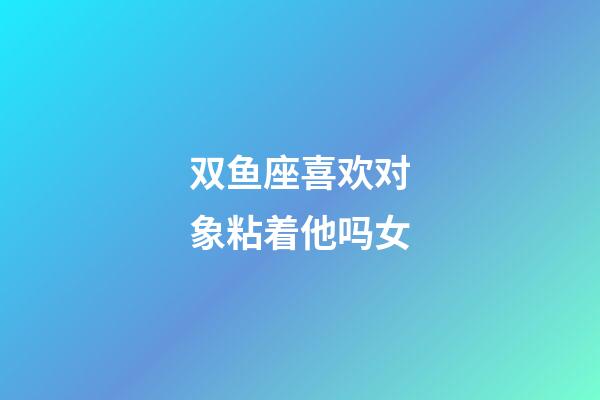 双鱼座喜欢对象粘着他吗女-第1张-星座运势-玄机派