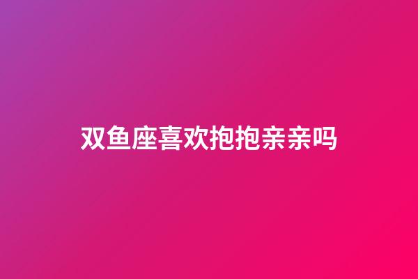 双鱼座喜欢抱抱亲亲吗-第1张-星座运势-玄机派