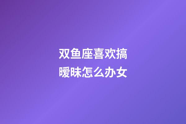 双鱼座喜欢搞暧昧怎么办女-第1张-星座运势-玄机派