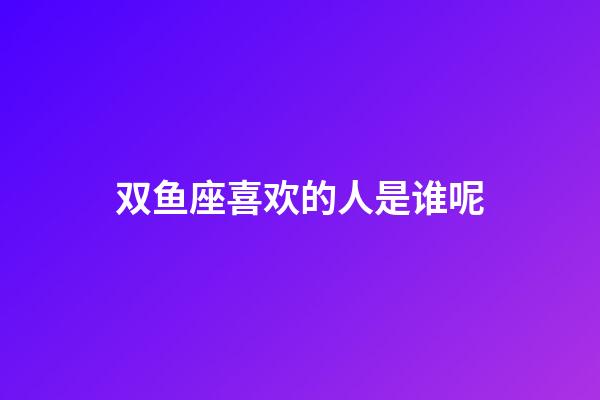 双鱼座喜欢的人是谁呢-第1张-星座运势-玄机派