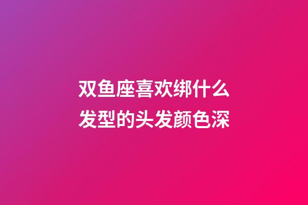 双鱼座喜欢绑什么发型的头发颜色深-第1张-星座运势-玄机派