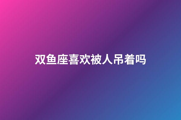 双鱼座喜欢被人吊着吗-第1张-星座运势-玄机派