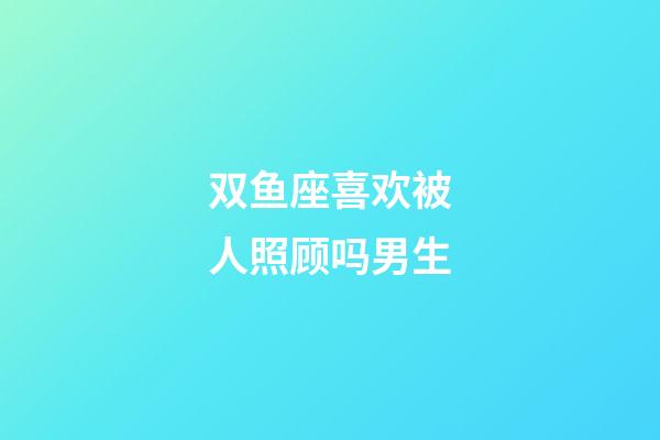 双鱼座喜欢被人照顾吗男生-第1张-星座运势-玄机派