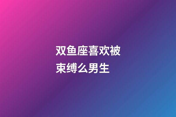 双鱼座喜欢被束缚么男生