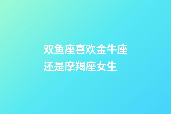 双鱼座喜欢金牛座还是摩羯座女生-第1张-星座运势-玄机派