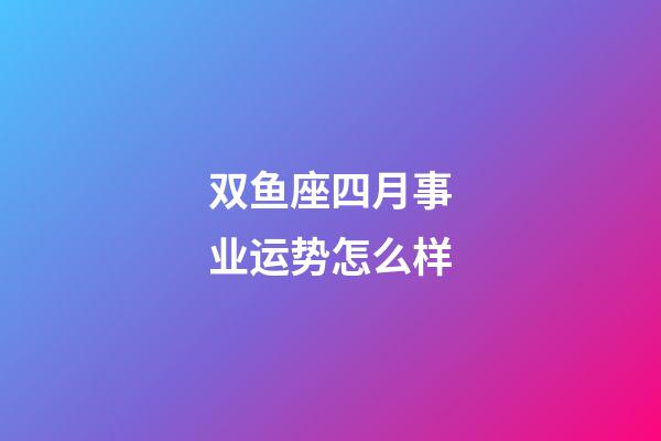 双鱼座四月事业运势怎么样-第1张-星座运势-玄机派