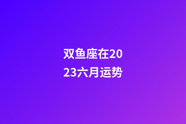 双鱼座在2023六月运势-第1张-星座运势-玄机派