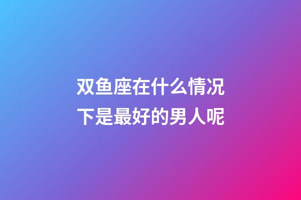 双鱼座在什么情况下是最好的男人呢-第1张-星座运势-玄机派