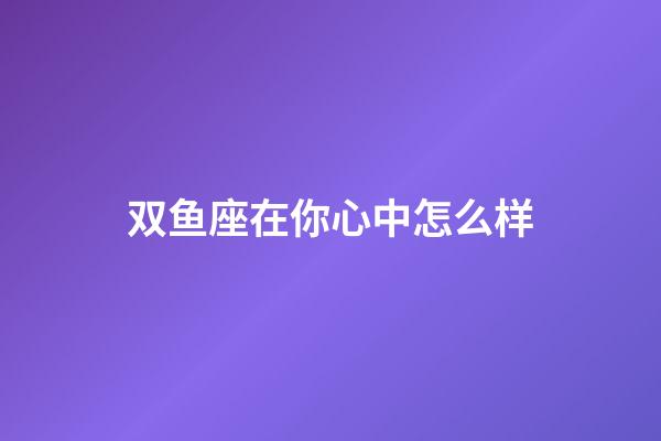 双鱼座在你心中怎么样-第1张-星座运势-玄机派