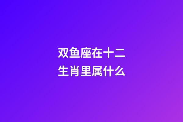 双鱼座在十二生肖里属什么-第1张-星座运势-玄机派