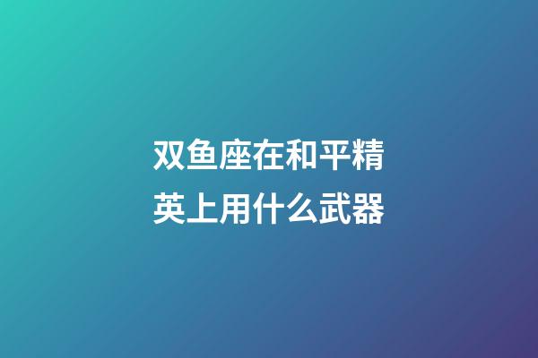 双鱼座在和平精英上用什么武器-第1张-星座运势-玄机派