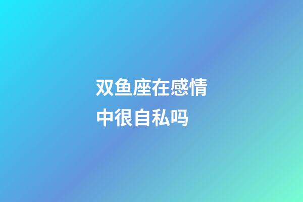 双鱼座在感情中很自私吗-第1张-星座运势-玄机派