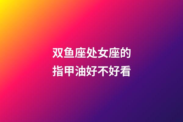 双鱼座处女座的指甲油好不好看-第1张-星座运势-玄机派