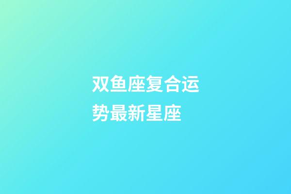 双鱼座复合运势最新星座-第1张-星座运势-玄机派