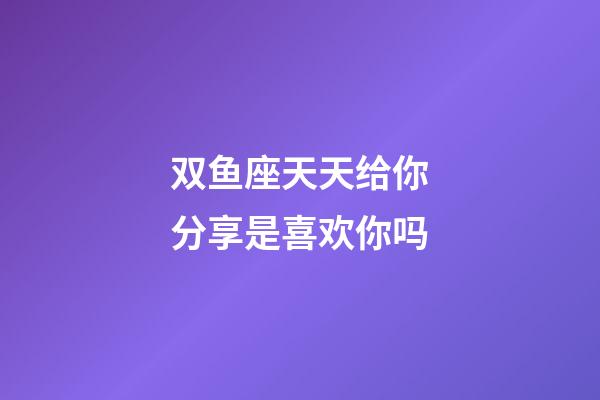 双鱼座天天给你分享是喜欢你吗-第1张-星座运势-玄机派