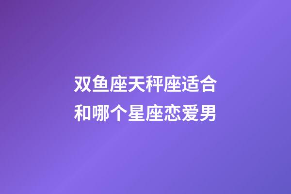 双鱼座天秤座适合和哪个星座恋爱男-第1张-星座运势-玄机派