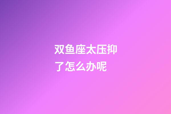 双鱼座太压抑了怎么办呢-第1张-星座运势-玄机派