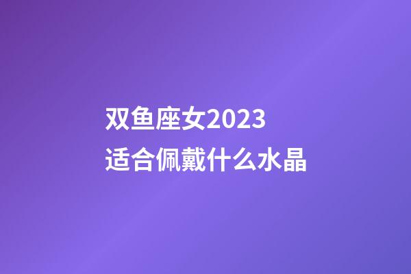 双鱼座女2023适合佩戴什么水晶-第1张-星座运势-玄机派