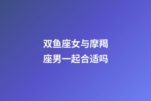 双鱼座女与摩羯座男一起合适吗-第1张-星座运势-玄机派