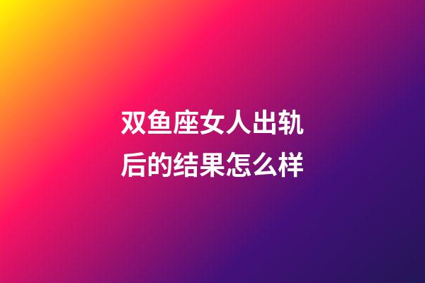 双鱼座女人出轨后的结果怎么样-第1张-星座运势-玄机派
