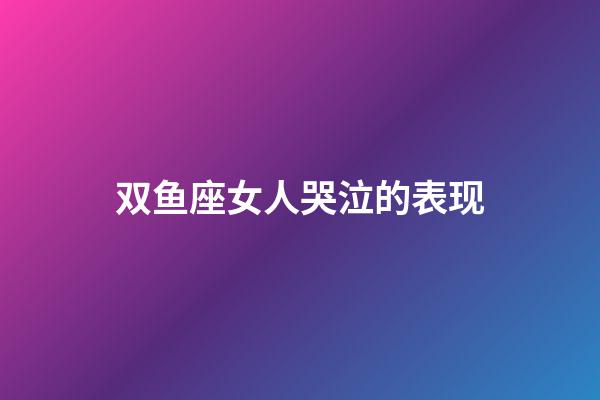 双鱼座女人哭泣的表现-第1张-星座运势-玄机派