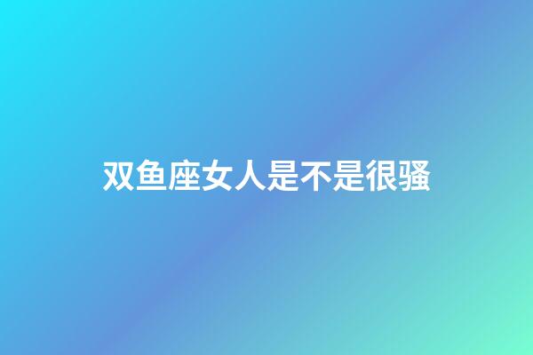 双鱼座女人是不是很骚-第1张-星座运势-玄机派