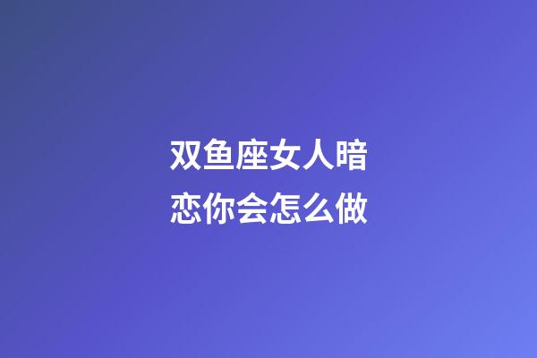 双鱼座女人暗恋你会怎么做-第1张-星座运势-玄机派
