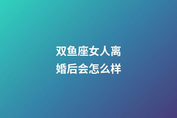 双鱼座女人离婚后会怎么样-第1张-星座运势-玄机派