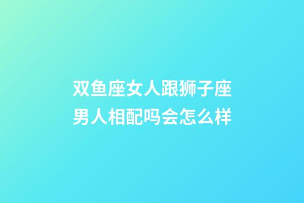 双鱼座女人跟狮子座男人相配吗会怎么样-第1张-星座运势-玄机派
