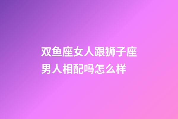 双鱼座女人跟狮子座男人相配吗怎么样-第1张-星座运势-玄机派