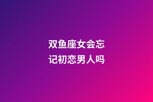 双鱼座女会忘记初恋男人吗-第1张-星座运势-玄机派
