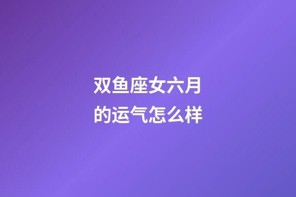 双鱼座女六月的运气怎么样-第1张-星座运势-玄机派