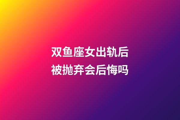 双鱼座女出轨后被抛弃会后悔吗-第1张-星座运势-玄机派