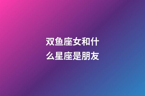 双鱼座女和什么星座是朋友-第1张-星座运势-玄机派