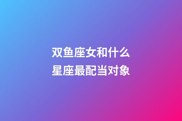 双鱼座女和什么星座最配当对象-第1张-星座运势-玄机派