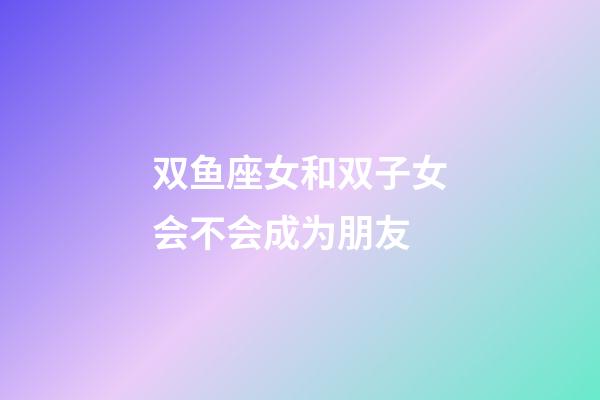 双鱼座女和双子女会不会成为朋友-第1张-星座运势-玄机派