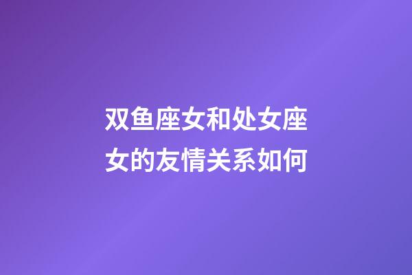 双鱼座女和处女座女的友情关系如何-第1张-星座运势-玄机派