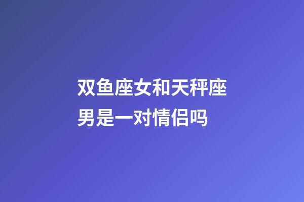 双鱼座女和天秤座男是一对情侣吗-第1张-星座运势-玄机派