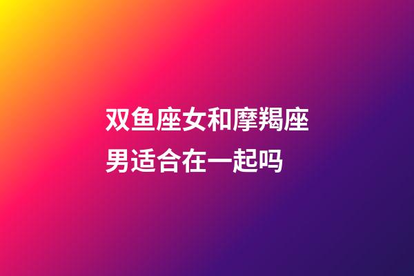 双鱼座女和摩羯座男适合在一起吗-第1张-星座运势-玄机派