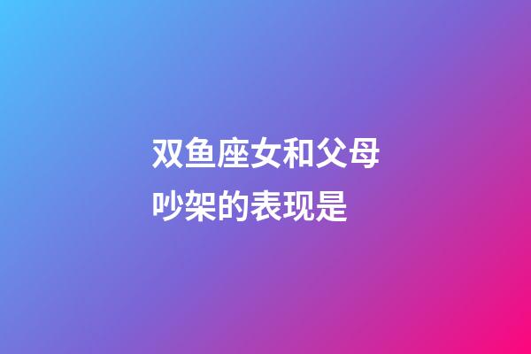 双鱼座女和父母吵架的表现是-第1张-星座运势-玄机派