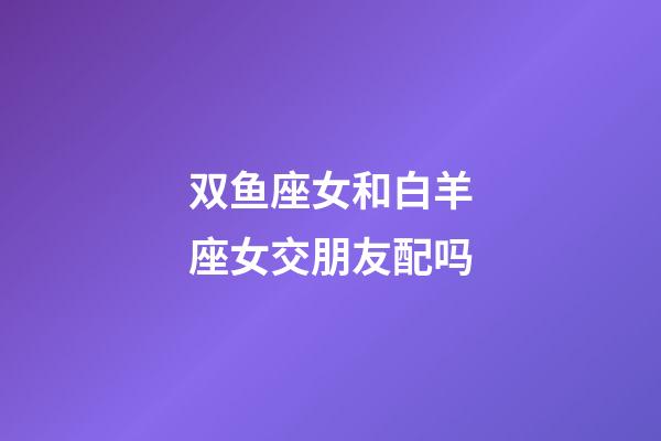 双鱼座女和白羊座女交朋友配吗-第1张-星座运势-玄机派