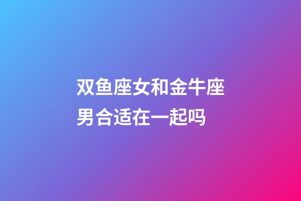 双鱼座女和金牛座男合适在一起吗-第1张-星座运势-玄机派