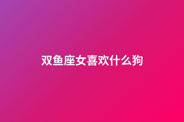 双鱼座女喜欢什么狗-第1张-星座运势-玄机派