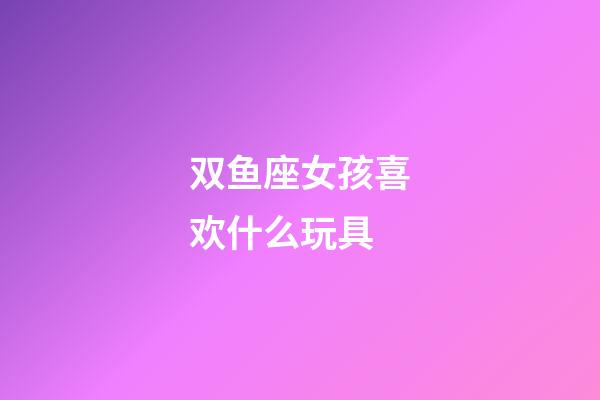 双鱼座女孩喜欢什么玩具-第1张-星座运势-玄机派