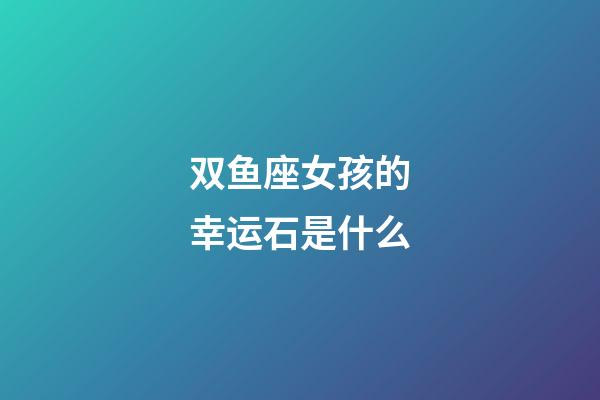 双鱼座女孩的幸运石是什么-第1张-星座运势-玄机派