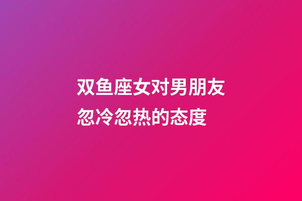 双鱼座女对男朋友忽冷忽热的态度-第1张-星座运势-玄机派